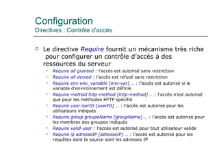 Configuration
Directives : Contrôle d’accès
 Le directive Require fournit un mécanisme très riche
pour configurer un contrôle d’accès à des
ressources du serveur
 Require all granted : l’accès est autorisé sans restriction
 Require all denied : l’accès est refusé sans restriction
 Require env env_variable [env-var] … : l’accès est autorisé si le
variable d’environnement est définie
 Require method http-method [http-method] … : l’accès n’est autorisé
que pour les méthodes HTTP spécifié
 Require user iserID [userID] … : l’accès est autorisé pour les
utilisateurs indiqués
 Require group groupeName [groupName] … : l’accès est autorisé pour
les membres des groupes indiqués
 Require valid-user : l’accès est autorisé pour tout utilisateur valide
 Require ip adresseIP [adresseIP] … : l’accès est autorisé pour les
requêtes dont la source sont les adresses IP
 