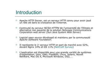 Introduction
 Apache HTTP Server, est un serveur HTTP connu pour avoir joué
un rôle clé dans la croissance de l’Internet.
 Continuité du serveur NCSA HTTPd de l’université de l’Illinois et
alternative non payante de la solution Netscape Communications
Corporation web server (Sun Java System Web Server)
 Logiciel open source développé et maintenu par la communauté
Apache Software Foundation.
 Il représente le 1er
serveur HTTP en part de marché avec 52%,
devant Nginx 14% et IIS 11% (NetCraft Survey)
 L'application est disponible pour une grande variété de systèmes
d'exploitation, Unix, GNU, FreeBSD, Linux, Solaris, Novell
NetWare, Mac OS X, Microsoft Windows, OS2, …
 