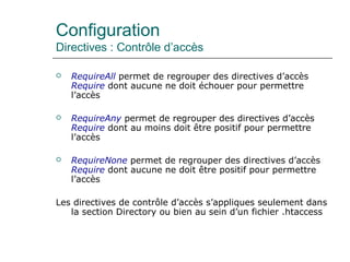 Configuration
Directives : Contrôle d’accès
 RequireAll permet de regrouper des directives d’accès
Require dont aucune ne doit échouer pour permettre
l’accès
 RequireAny permet de regrouper des directives d’accès
Require dont au moins doit être positif pour permettre
l’accès
 RequireNone permet de regrouper des directives d’accès
Require dont aucune ne doit être positif pour permettre
l’accès
Les directives de contrôle d’accès s’appliques seulement dans
la section Directory ou bien au sein d’un fichier .htaccess
 
