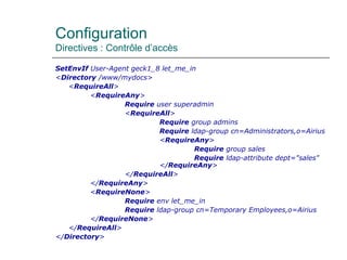 Configuration
Directives : Contrôle d’accès
SetEnvIf User-Agent geck1_8 let_me_in
<Directory /www/mydocs>
<RequireAll>
<RequireAny>
Require user superadmin
<RequireAll>
Require group admins
Require ldap-group cn=Administrators,o=Airius
<RequireAny>
Require group sales
Require ldap-attribute dept="sales"
</RequireAny>
</RequireAll>
</RequireAny>
<RequireNone>
Require env let_me_in
Require ldap-group cn=Temporary Employees,o=Airius
</RequireNone>
</RequireAll>
</Directory>
 
