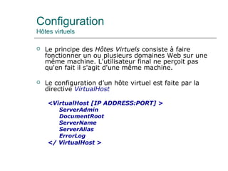 Configuration
Hôtes virtuels
 Le principe des Hôtes Virtuels consiste à faire
fonctionner un ou plusieurs domaines Web sur une
même machine. L'utilisateur final ne perçoit pas
qu'en fait il s'agit d'une même machine.
 Le configuration d’un hôte virtuel est faite par la
directive VirtualHost
<VirtualHost [IP ADDRESS:PORT] >
ServerAdmin
DocumentRoot
ServerName
ServerAlias
ErrorLog
</ VirtualHost >
 