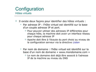 Configuration
Hôtes virtuels
 Il existe deux façons pour identifier des hôtes virtuels :
 Par adresse IP : l’hôte virtuel est identifié sur la base
d’un couple adresse IP et port.
 Pour pouvoir utiliser des adresses IP différentes pour
chaque hôte, la machine doit avoir un interface réseau
pour chaque adresse IP
 Apache doit être à l’écoute du port choisi au niveau de
la configuration serveur via la directive Listen
 Par nom de domaine : l’hôte virtuel est identifié sur la
base d’un nom de domaine « www.mondomaine.com »
 Le nom de domaine doit déjà être associé à l’adresse
IP de la machine au niveau du DNS
 
