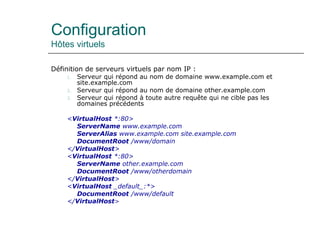 Configuration
Hôtes virtuels
Définition de serveurs virtuels par nom IP :
1. Serveur qui répond au nom de domaine www.example.com et
site.example.com
2. Serveur qui répond au nom de domaine other.example.com
3. Serveur qui répond à toute autre requête qui ne cible pas les
domaines précédents
<VirtualHost *:80>
ServerName www.example.com
ServerAlias www.example.com site.example.com
DocumentRoot /www/domain
</VirtualHost>
<VirtualHost *:80>
ServerName other.example.com
DocumentRoot /www/otherdomain
</VirtualHost>
<VirtualHost _default_:*>
DocumentRoot /www/default
</VirtualHost>
 