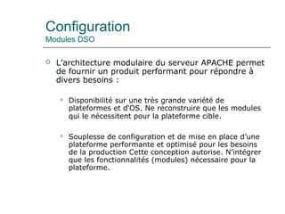 Configuration
Modules DSO
 L’architecture modulaire du serveur APACHE permet
de fournir un produit performant pour répondre à
divers besoins :
 Disponibilité sur une très grande variété de
plateformes et d‘OS. Ne reconstruire que les modules
qui le nécessitent pour la plateforme cible.
 Souplesse de configuration et de mise en place d’une
plateforme performante et optimisé pour les besoins
de la production Cette conception autorise. N’intégrer
que les fonctionnalités (modules) nécessaire pour la
plateforme.
 