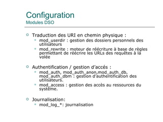 Configuration
Modules DSO
 Traduction des URI en chemin physique :
 mod_userdir : gestion des dossiers personnels des
utilisateurs
 mod_rewrite : moteur de réécriture à base de règles
permettant de réécrire les URLs des requêtes à la
volée
 Authentification / gestion d’accés :
 mod_auth, mod_auth_anon,mod_auth_db,
mod_auth_dbm : gestion d’authentification des
utilisateurs.
 mod_access : gestion des accès au ressources du
système.
 Journalisation:
 mod_log_*: journalisation
 