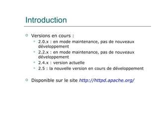 Introduction
 Versions en cours :
 2.0.x : en mode maintenance, pas de nouveaux
développement
 2.2.x : en mode maintenance, pas de nouveaux
développement
 2.4.x : version actuelle
 2.5 : la nouvelle version en cours de développement
 Disponible sur le site http://httpd.apache.org/
 