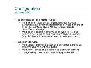 Configuration
Modules DSO
 Identification des MIME types :
 mod_mime : associe les extensions des fichiers
demandés avec l'action déclenchée par ces fichiers et
avec leur contenu (type MIME, langue, jeu de
caractère et codage) .
 mod_mime_magic : détermine le type MIME d'un
fichier à partir de de son contenu "magic numbers"
(e.g. fichiers gif démarrent avec le même contenu)
 Gestion de URL :
 mod_alias : permet d’accéder à certaines parties du
système qui ne sont pas public
 mod_env : création de variables d’environnement
 mod_speling : correction automatique des URL
 