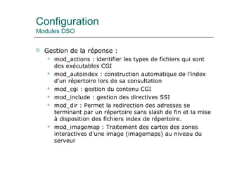 Configuration
Modules DSO
 Gestion de la réponse :
 mod_actions : identifier les types de fichiers qui sont
des exécutables CGI
 mod_autoindex : construction automatique de l’index
d’un répertoire lors de sa consultation
 mod_cgi : gestion du contenu CGI
 mod_include : gestion des directives SSI
 mod_dir : Permet la redirection des adresses se
terminant par un répertoire sans slash de fin et la mise
à disposition des fichiers index de répertoire.
 mod_imagemap : Traitement des cartes des zones
interactives d'une image (imagemaps) au niveau du
serveur
 