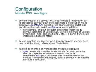 Configuration
Modules DSO : Avantages
 Le construction du serveur est plus flexible à l'exécution car
le processus serveur peut être assemblé à l'exécution via la
directive LoadModule du fichier de configuration plutôt que
par des options du script configure à la compilation.
 Par exemple, on peut exécuter différentes instances du
serveur (standard et version SSL, version minimale et version
dynamique [mod_perl, mod_php], etc...) à partir d'une seule
installation d'Apache httpd.
 Le construction du serveur peut être facilement étendu avec
des modules tiers, même après l'installation.
 Facilité de montée en version des modules statiques
 apxs permet de travailler en dehors de l'arborescence des
sources d'Apache, et de n'avoir besoin que de la
commande apxs pour introduire une nouvelle version du
module fraîchement développé, dans le serveur HTTP Apache
en cours d'exécution.
 