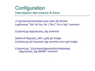 Configuration
Interception des erreurs & trace
# Journal personnalisé avec alias de format
LogFormat "%h %l %u %t "%r" %>s %b" common
CustomLog logs/access_log common
SetEnvIf Request_URI .gif$ gif-image
CustomLog gif-requests.log common env=gif-image
CustomLog "|/usr/local/apache/bin/rotatelogs
/log/access_log 86400" common
 
