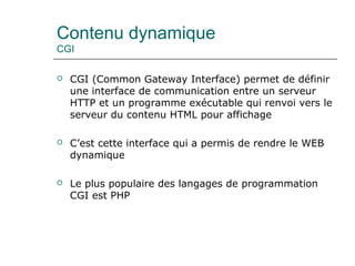 Contenu dynamique
CGI
 CGI (Common Gateway Interface) permet de définir
une interface de communication entre un serveur
HTTP et un programme exécutable qui renvoi vers le
serveur du contenu HTML pour affichage
 C’est cette interface qui a permis de rendre le WEB
dynamique
 Le plus populaire des langages de programmation
CGI est PHP
 