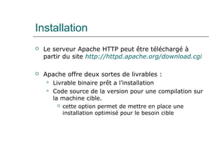 Installation
 Le serveur Apache HTTP peut être téléchargé à
partir du site http://httpd.apache.org/download.cgi
 Apache offre deux sortes de livrables :
 Livrable binaire prêt a l’installation
 Code source de la version pour une compilation sur
la machine cible.
 cette option permet de mettre en place une
installation optimisé pour le besoin cible
 