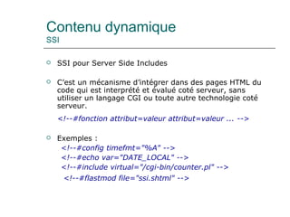Contenu dynamique
SSI
 SSI pour Server Side Includes
 C’est un mécanisme d’intégrer dans des pages HTML du
code qui est interprété et évalué coté serveur, sans
utiliser un langage CGI ou toute autre technologie coté
serveur.
<!--#fonction attribut=valeur attribut=valeur ... -->
 Exemples :
<!--#config timefmt="%A" -->
<!--#echo var="DATE_LOCAL" -->
<!--#include virtual="/cgi-bin/counter.pl" -->
<!--#flastmod file="ssi.shtml" -->
 