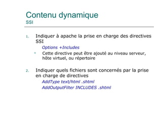 Contenu dynamique
SSI
1. Indiquer à apache la prise en charge des directives
SSI
Options +Includes
 Cette directive peut être ajouté au niveau serveur,
hôte virtuel, ou répertoire
2. Indiquer quels fichiers sont concernés par la prise
en charge de directives
AddType text/html .shtml
AddOutputFilter INCLUDES .shtml
 