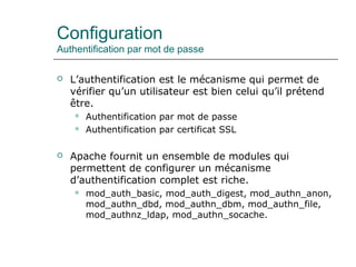 Configuration
Authentification par mot de passe
 L’authentification est le mécanisme qui permet de
vérifier qu’un utilisateur est bien celui qu’il prétend
être.
 Authentification par mot de passe
 Authentification par certificat SSL
 Apache fournit un ensemble de modules qui
permettent de configurer un mécanisme
d’authentification complet est riche.
 mod_auth_basic, mod_auth_digest, mod_authn_anon,
mod_authn_dbd, mod_authn_dbm, mod_authn_file,
mod_authnz_ldap, mod_authn_socache.
 