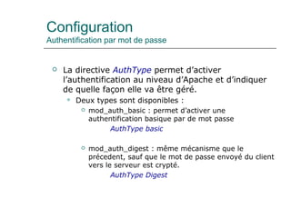 Configuration
Authentification par mot de passe
 La directive AuthType permet d’activer
l’authentification au niveau d’Apache et d’indiquer
de quelle façon elle va être géré.
 Deux types sont disponibles :
 mod_auth_basic : permet d’activer une
authentification basique par de mot passe
AuthType basic
 mod_auth_digest : même mécanisme que le
précedent, sauf que le mot de passe envoyé du client
vers le serveur est crypté.
AuthType Digest
 