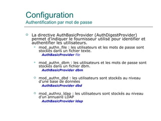 Configuration
Authentification par mot de passe
 La directive AuthBasicProvider (AuthDigestProvider)
permet d’indiquer le fournisseur utilisé pour identifier et
authentifier les utilisateurs.
 mod_authn_file : les utilisateurs et les mots de passe sont
stockés dans un fichier texte.
AuthBasicProvider file
 mod_authn_dbm : les utilisateurs et les mots de passe sont
stockés dans un fichier dbm.
AuthBasicProvider dbm
 mod_authn_dbd : les utilisateurs sont stockés au niveau
d’une base de données
AuthBasicProvider dbd
 mod_authnz_ldap : les utilisateurs sont stockés au niveau
d’un annuaire LDAP
AuthBasicProvider ldap
 