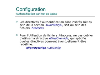 Configuration
Authentification par mot de passe
 Les directives d’authentification sont insérés soit au
sein de la section <Directory>, soit au sein des
fichiers .htaccess
 Pour l'utilisation de fichiers .htaccess, ne pas oublier
d’utiliser la directive AllowOverride, qui spécifie
quelles directives pourront éventuellement être
redéfinie.
AllowOverride AuthConfig
 