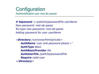 Configuration
Authentification par mot de passe
# htpasswd -c /path/to/passwordFile userName
New password: mot-de-passe
Re-type new password: mot-de-passe
Adding password for user userName
<Directory /var/www/html/private>
AuthName ‘user and password please !.’
AuthType Basic
AuthBasicProvider file
AuthUserFile /path/to/passwordFile
Require valid-user
</Directory>
 