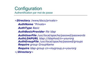 Configuration
Authentification par mot de passe
<Directory /www/docs/private>
AuthName "Private«
AuthType Basic
AuthBasicProvider file ldap
AuthUserFile /usr/local/apache/passwd/passwords
AuthLDAPURL ldap://ldaphost/o=yourorg
AuthGroupFile /usr/local/apache/passwd/groups
Require group GroupName
Require ldap-group cn=mygroup,o=yourorg
</Directory>
 