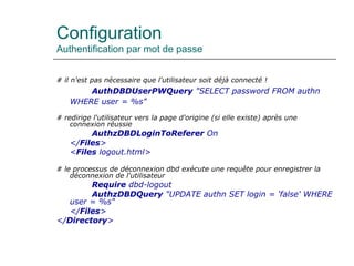 Configuration
Authentification par mot de passe
# il n'est pas nécessaire que l'utilisateur soit déjà connecté !
AuthDBDUserPWQuery "SELECT password FROM authn
WHERE user = %s"
# redirige l'utilisateur vers la page d'origine (si elle existe) après une
connexion réussie
AuthzDBDLoginToReferer On
</Files>
<Files logout.html>
# le processus de déconnexion dbd exécute une requête pour enregistrer la
déconnexion de l'utilisateur
Require dbd-logout
AuthzDBDQuery "UPDATE authn SET login = 'false' WHERE
user = %s"
</Files>
</Directory>
 