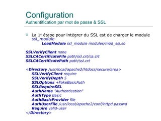 Configuration
Authentification par mot de passe & SSL
 La 1er
étape pour intégrer du SSL est de charger le module
ssl_module
LoadModule ssl_module modules/mod_ssl.so
SSLVerifyClient none
SSLCACertificateFile path/ssl.crt/ca.crt
SSLCACertificatePath path/ssl.crt
<Directory /usr/local/apache2/htdocs/secure/area>
SSLVerifyClient require
SSLVerifyDepth 5
SSLOptions +FakeBasicAuth
SSLRequireSSL
AuthName "Authentication"
AuthType Basic
AuthBasicProvider file
AuthUserFile /usr/local/apache2/conf/httpd.passwd
Require valid-user
</Directory>
 