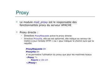 Proxy
 Le module mod_proxy est le responsable des
fonctionnalités proxy du serveur APACHE
 Proxy directe :
 Directive ProxyRequests active le proxy directe
 Directive ProxyVia, elle est est optionnel, elle indique au serveur de
mettre à jour l’entete HTTP « via » pour indiquer le chemin suivi par la
requête
ProxyRequests On
ProxyVia On
# ne permettre l’utilisation du proxy que pour les machines locaux
<Proxy *>
Require ip 182.125
</Proxy>
 