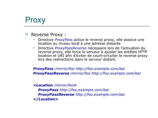 Proxy
 Reverse Proxy :
 Directive ProxyPass active le reverse proxy, elle associe une
location au niveau local à une adresse distante
 Directive ProxyPassReverse nécessaire lors de l’activation du
reverse proxy, elle force le serveur à ajuster les entêtes HTTP
location et URI afin d’éviter de court-circuiter le reverse proxy
lors des redirections dans le serveur distant.
ProxyPass /mirror/foo http://foo.example.com/bar
ProxyPassReverse /mirror/foo http://foo.example.com/bar
<Location /mirror/foo>
ProxyPass http://foo.example.com/bar
ProxyPassReverse http://foo.example.com/bar
</Location>
 