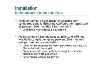 Installation
Mode statique et mode dynamique
 Mode dynamique : Les modules apaches sont
configurés dans le fichier de configuration httpd.conf
et peuvent être modifiés à tout moment
 Le module n’est chargé qu’au besoin
 Mode statique : Les modules apache sont définies
lors de la compilation et ne peuvent être modifiés
que par une autre compilation
 Identifier les modules de façon pertinente pour ne pas
être obligés de recompiler
 Chaque module incorporés est chargé en mémoire
même si elle n’est pas utilisé
 Performance accrue du serveur
 