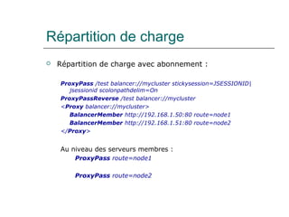 Répartition de charge
 Répartition de charge avec abonnement :
ProxyPass /test balancer://mycluster stickysession=JSESSIONID|
jsessionid scolonpathdelim=On
ProxyPassReverse /test balancer://mycluster
<Proxy balancer://mycluster>
BalancerMember http://192.168.1.50:80 route=node1
BalancerMember http://192.168.1.51:80 route=node2
</Proxy>
Au niveau des serveurs membres :
ProxyPass route=node1
ProxyPass route=node2
 