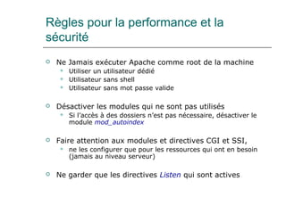 Règles pour la performance et la
sécurité
 Ne Jamais exécuter Apache comme root de la machine
 Utiliser un utilisateur dédié
 Utilisateur sans shell
 Utilisateur sans mot passe valide
 Désactiver les modules qui ne sont pas utilisés
 Si l’accès à des dossiers n’est pas nécessaire, désactiver le
module mod_autoindex
 Faire attention aux modules et directives CGI et SSI,
 ne les configurer que pour les ressources qui ont en besoin
(jamais au niveau serveur)
 Ne garder que les directives Listen qui sont actives
 