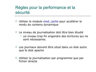 Règles pour la performance et la
sécurité
 Utiliser le module mod_cache pour accélérer le
rendu du contenu dynamique
 Le niveau de journalisation doit être bien étudié
 un niveau trop fin engendre des écritures qui ne
sont nécessaires.
 Les journaux doivent être situé dans un disk autre
que le disk apache
 Utiliser la journalisation par programme que par
fichier directe
 