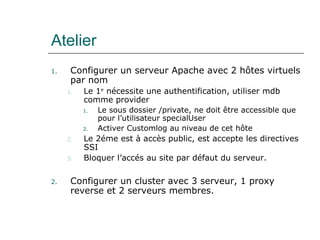 Atelier
1. Configurer un serveur Apache avec 2 hôtes virtuels
par nom
1. Le 1er
nécessite une authentification, utiliser mdb
comme provider
1. Le sous dossier /private, ne doit être accessible que
pour l’utilisateur specialUser
2. Activer Customlog au niveau de cet hôte
2. Le 2éme est à accès public, est accepte les directives
SSI
3. Bloquer l’accés au site par défaut du serveur.
2. Configurer un cluster avec 3 serveur, 1 proxy
reverse et 2 serveurs membres.
 