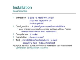 Installation
Sous Unix like
 Extraction : $ gzip -d httpd-NV.tar.gz
$ tar xvf httpd-NV.tar
$ cd httpd-NV
 Configuration : $ ./configure --prefix=installPath
 pour charger un module en mode statique, utiliser l’option
–enabled-mods-static=‘mod1 mod2 mod3’.
 Compilation : $ make
 Installation : $ make install
 Test : $ installPath/bin/apachectl -k start
accéder à l’url : http://localhost
Pour plus de détail sur la procédure d’installation voir le document
Compilation et installation sous Unix
 
