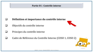 Partie 01 : Contrôle interne
 Définition et importance du contrôle interne
 Objectifs du contrôle interne
 Principes du contrôle interne
 Cadre de Référence du Contrôle Interne (COSO 1, COSO 2)
Hamid K. : Formateur ; Oumaima RACHID : Ingénieure pédagogique
 