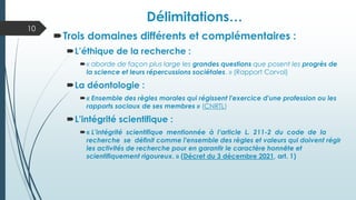Délimitations…
Trois domaines différents et complémentaires :
L’éthique de la recherche :
« aborde de façon plus large les grandes questions que posent les progrès de
la science et leurs répercussions sociétales. » (Rapport Corvol)
La déontologie :
« Ensemble des règles morales qui régissent l'exercice d'une profession ou les
rapports sociaux de ses membres » (CNRTL)
L’intégrité scientifique :
« L’intégrité scientifique mentionnée à l’article L. 211-2 du code de la
recherche se définit comme l'ensemble des règles et valeurs qui doivent régir
les activités de recherche pour en garantir le caractère honnête et
scientifiquement rigoureux. » (Décret du 3 décembre 2021, art. 1)
10
 