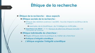 Éthique de la recherche : deux aspects
 Ethique sociale de la recherche :
Ethique des relations science / société : tous les impacts sociétaux de la
science ;
exemples de la bioéthique, de l’Intelligence Artificielle…
 Importance du débat : cf. la « Banque de dilemmes éthiques formatés » de
l’Université de Toulouse
 Ethique individuelle du chercheur :
Règles éthiques dans la pratique du métier de chercheur
Pratiques d’intégrité scientifique
➢ L’éthique englobe l’intégrité scientifique
11
Éthique de la recherche
 