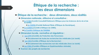  Éthique de la recherche : deux dimensions, deux réalités
 Dimension nationale, réflexive et consultative :
 le CCNE (Comité Consultatif National d’Éthique pour les Sciences de la vie et de
la santé),
 le CNPEN (Comité National Pilote d’Éthique du Numérique),
 le COMETS (Comité d’éthique du CNRS),
 le Comité d’éthique de l’INSERM
 Dimension locale, normative et régulatrice :
 Les CPPP (Comités de Protection des Personnes) :
 Encadrement de toutes les recherches bio-médicales (Loi Jardé)
 Les CER (Comités d’Éthique de la Recherche) :
 Encadrement des recherches non bio-médicales (hors Loi Jardé)
 Les CEEA (Comités d’Éthique en Expérimentation Animale)
 Examen des projets de recherche
12
Éthique de la recherche :
les deux dimensions
 
