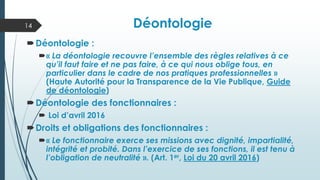 Déontologie
Déontologie :
« La déontologie recouvre l’ensemble des règles relatives à ce
qu’il faut faire et ne pas faire, à ce qui nous oblige tous, en
particulier dans le cadre de nos pratiques professionnelles »
(Haute Autorité pour la Transparence de la Vie Publique, Guide
de déontologie)
Déontologie des fonctionnaires :
 Loi d’avril 2016
Droits et obligations des fonctionnaires :
« Le fonctionnaire exerce ses missions avec dignité, impartialité,
intégrité et probité. Dans l’exercice de ses fonctions, il est tenu à
l’obligation de neutralité ». (Art. 1er, Loi du 20 avril 2016)
14
 