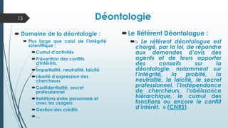 Déontologie
Le Référent Déontologue :
« Le référent déontologue est
chargé, par la loi, de répondre
aux demandes d’avis des
agents et de leurs apporter
des conseils sur la
déontologie, notamment sur
l’intégrité, la probité, la
neutralité, la laïcité, le secret
professionnel, l’indépendance
de chercheurs, l’obéissance
hiérarchique, le cumul des
fonctions ou encore le conflit
d’intérêt. » (CNRS)
 Domaine de la déontologie :
 Plus large que celui de l’intégrité
scientifique :
Cumul d’activités
Prévention des conflits
d’intérêts,
Impartialité, neutralité, laïcité
Liberté d’expression des
chercheurs
Confidentialité, secret
professionnel
Relations entre personnels et
avec les usagers
Gestion des crédits
…
15
 