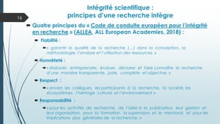 Intégrité scientifique :
principes d’une recherche intègre
 Quatre principes du « Code de conduite européen pour l’intégrité
en recherche » (ALLEA, ALL European Academies, 2018) :
 Fiabilité :
« garantir la qualité de la recherche (…) dans la conception, la
méthodologie, l’analyse et l’utilisation des ressources. »
 Honnêteté :
« élaborer, entreprendre, évaluer, déclarer et faire connaître la recherche
d’une manière transparente, juste, complète et objective. »
 Respect :
« envers les collègues, les participants à la recherche, la société, les
écosystèmes, l’héritage culturel et l’environnement »
 Responsabilité :
« pour les activités de recherche, de l’idée à la publication, leur gestion et
leur organisation, pour la formation, la supervision et le mentorat, et pour les
implications plus générales de la recherche. »
16
 