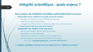 Intégrité scientifique : quels enjeux ?
Deux enjeux de l’intégrité scientifique particulièrement cruciaux :
- Restauration de la confiance du public envers la science :
- Nécessité de retrouver toute la crédibilité de la science
- Défense des valeurs de la science
- L’intégrité scientifique comme antidote aux fake news, à la manipulation..
> Voir les leçons à tirer de la crise de la Covid 19
- Amélioration des relations entre chercheurs :
- Promouvoir le respect dans les relations humaines
- Développer le travail collaboratif
- Sortir de la concurrence à outrance, de la « culture PoP »…
- La « slow science » pour retrouver le plaisir de la recherche
- Voir la vidéo « La science dont je rêve... » de Laure Saint-Raymond
> L’intégrité scientifique comme forme de résistance à un certain air du temps ?
21
 