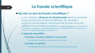 Qu’est-ce que la fraude scientifique ?
- « une violation sérieuse et intentionnelle dans la conduite
d’une recherche et dans la diffusion de résultats »,
excluant par là-même « les erreurs de bonne foi ou les
différences honnêtes d’opinion » (Lucienne Letellier, « Sur l’intégrité de
la recherche : quelques considérations éthiques sur l’organisation et les pratiques de
recherche », Revue Prétentaine, n° 27-28, 2011).
- 2 aspects essentiels :
- Caractère volontaire, délibéré, de la fraude :
- La véritable fraude ne peut être involontaire
- Caractère de gravité :
- conséquences graves, parfois dramatiques de la fraude
La fraude scientifique
La fraude scientifique
23
 