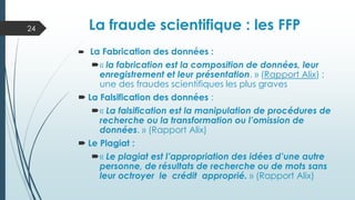  La Fabrication des données :
« la fabrication est la composition de données, leur
enregistrement et leur présentation. » (Rapport Alix) ;
une des fraudes scientifiques les plus graves
 La Falsification des données :
« La falsification est la manipulation de procédures de
recherche ou la transformation ou l’omission de
données. » (Rapport Alix)
 Le Plagiat :
« Le plagiat est l’appropriation des idées d’une autre
personne, de résultats de recherche ou de mots sans
leur octroyer le crédit approprié. » (Rapport Alix)
La fraude scientifique : les FFP
24
 