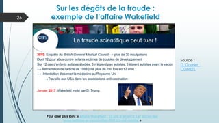 26
Sur les dégâts de la fraude :
exemple de l’affaire Wakefield
Source :
D. Gourier,
COMETS
Pour aller plus loin : « Affaire Wakefield : 12 ans d’errance car aucun lien
entre autisme et vaccination ROR n’a été montré »
 