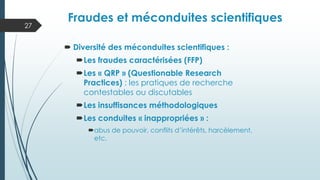  Diversité des méconduites scientifiques :
Les fraudes caractérisées (FFP)
Les « QRP » (Questionable Research
Practices) : les pratiques de recherche
contestables ou discutables
Les insuffisances méthodologiques
Les conduites « inappropriées » :
abus de pouvoir, conflits d’intérêts, harcèlement,
etc.
27
Typologie des fraudes et
méconduites
Fraudes et méconduites scientifiques
 