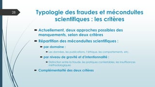  Actuellement, deux approches possibles des
manquements, selon deux critères
 Répartition des méconduites scientifiques :
 par domaine :
 Les données, les publications, l’éthique, les comportements, etc.
 par niveau de gravité et d’intentionnalité :
 Distinction entre la fraude, les pratiques contestables, les insuffisances
méthodologiques
 Complémentarité des deux critères
28 Typologie des fraudes et méconduites
scientifiques : les critères
 
