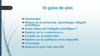 En guise de plan
Introduction
Ethique de la recherche, déontologie, intégrité
scientifique
Quels enjeux de l’intégrité scientifique ?
Repères sur la « malscience »
Conseils sur la publication
Repères sur les politiques et les dispositifs
Conclusion
Ressources pour aller plus loin
3
 