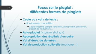 Focus sur le plagiat :
différentes formes de plagiats
Copie ou « vol » de texte :
Nombreuses modalités :
Copie intégrale (plagiat verbatim), paraphrase, patchwork,
plagiat de traductions…
Auto-plagiat (« salami slicing »)
Appropriation des résultats d’un autre
Vol d’idées, de données…
Vol de production culturelle (musique…)
33
 
