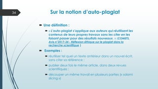 Sur la notion d’auto-plagiat
 Une définition :
 « L’auto-plagiat s’applique aux auteurs qui réutilisent les
contenus de leurs propres travaux sans les citer en les
faisant passer pour des résultats nouveaux. » (COMETS,
Avis n°2017-34 - Réflexion éthique sur le plagiat dans la
recherche scientifique )
 Exemples :
 réutiliser tel quel un texte antérieur dans un nouvel écrit,
sans citer sa référence ;
 publier deux fois le même article, dans deux revues
scientifiques ;
 découper un même travail en plusieurs parties (« salami
slicing »)
34
 